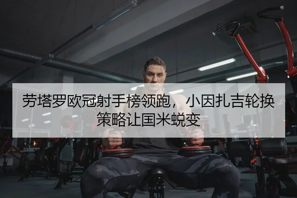 劳塔罗欧冠射手榜领跑，小因扎吉轮换策略让国米蜕变